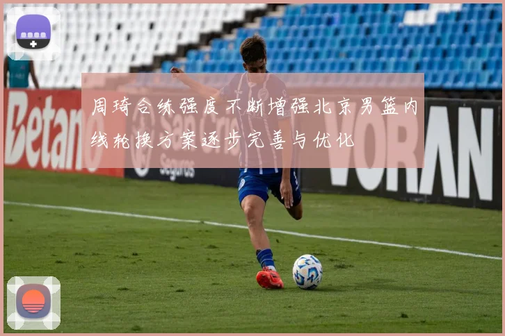 周琦合练强度不断增强北京男篮内线轮换方案逐步完善与优化